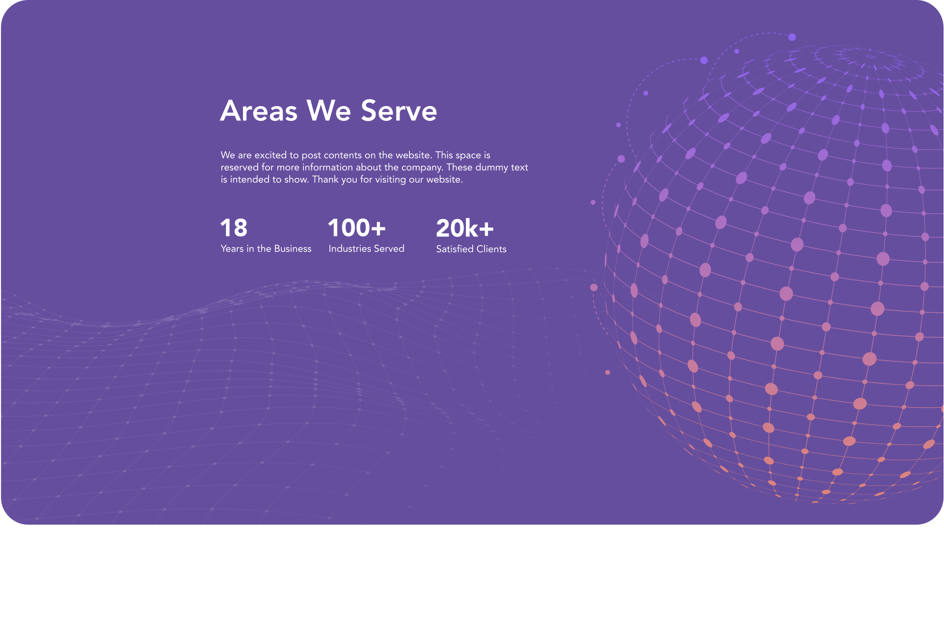 Areas We Serve We are excited to post contents on the website. This space is reserved for more information about the company. These dummy text is intended to show. Thank you for visiting our website. 18 Years in the Business 100+ Industries Served 20k+ Satisfied Clients