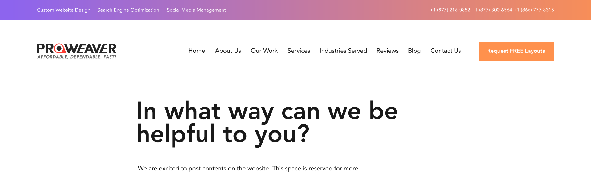 In what way can we be helpful to you? We are excited to post contents on the website. This space is reserved for more. Home About Us Our Work Services Industries Served Reviews Blog Contact Us Request FREE Layouts      +1 (877) 216-0852 +1 (877) 300-6564 +1 (866) 777-8315 Custom Website Design Search Engine Optimization Social Media Management