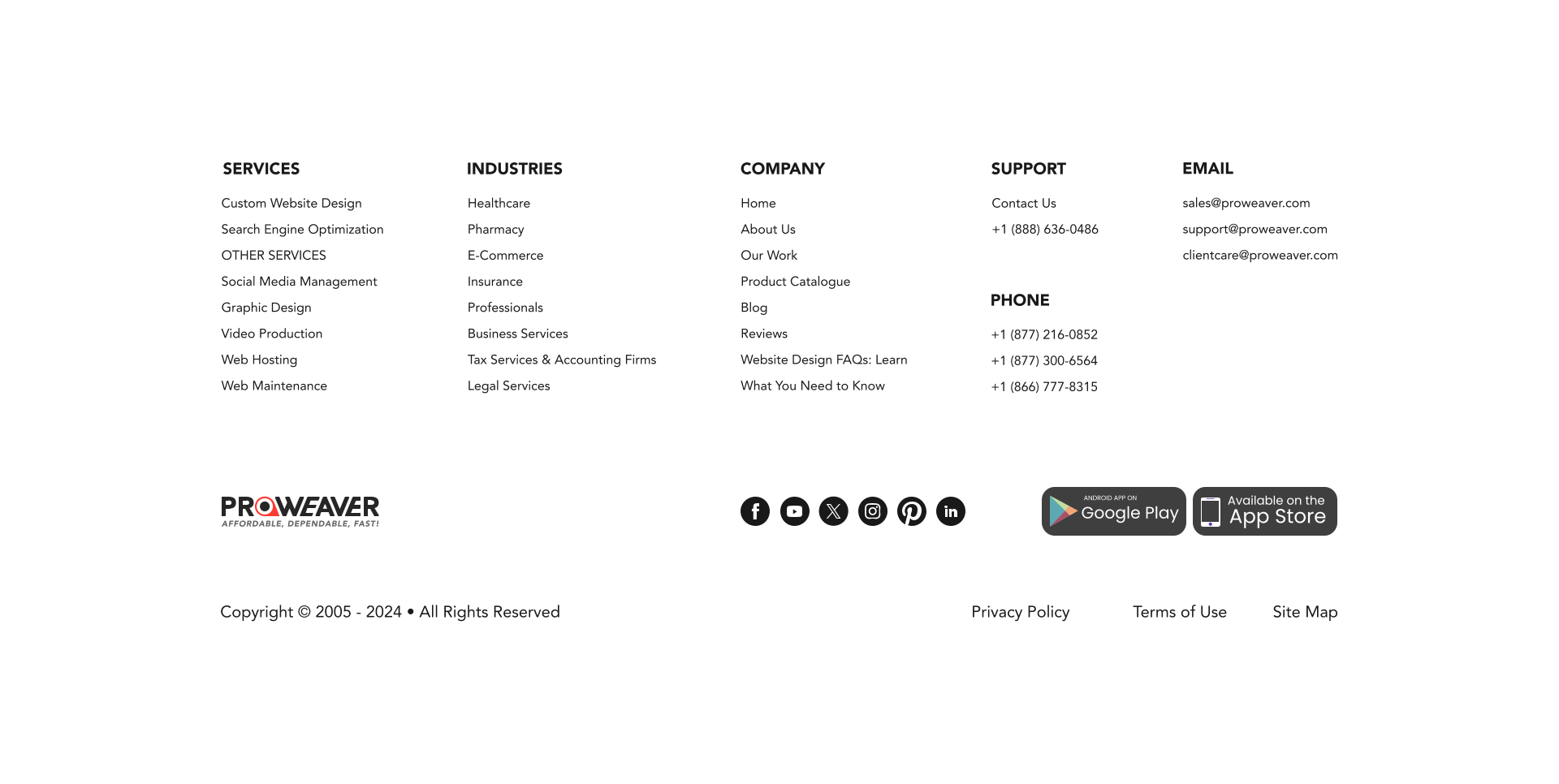 SERVICES Custom Website Design Search Engine Optimization OTHER SERVICES Social Media Management Graphic Design Video Production Web Hosting Web Maintenance INDUSTRIES Healthcare Pharmacy E-Commerce Insurance Professionals Business Services Tax Services & Accounting Firms Legal Services SUPPORT Contact Us +1 (888) 636-0486 PHONE +1 (877) 216-0852 +1 (877) 300-6564 +1 (866) 777-8315 EMAIL sales@proweaver.com support@proweaver.com clientcare@proweaver.com COMPANY Home About Us Our Work Product Catalogue Blog Reviews Website Design FAQs: Learn What You Need to Know Terms of Use Copyright © 2005 - 2024 • All Rights Reserved Privacy Policy Site Map Available on the App Store android app on Google Play